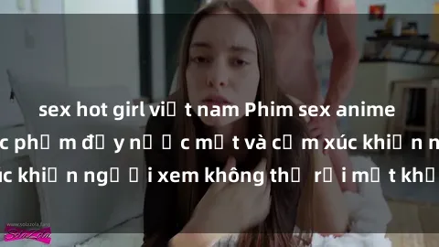 sex hot girl việt nam Phim sex anime đỉnh cao: Những tác phẩm đầy nước mắt và cảm xúc khiến người xem không thể rời mắt khỏi màn hình